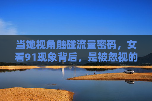 当她视角触碰流量密码,女看91现象背后,是被忽视的需求还是认知偏差?