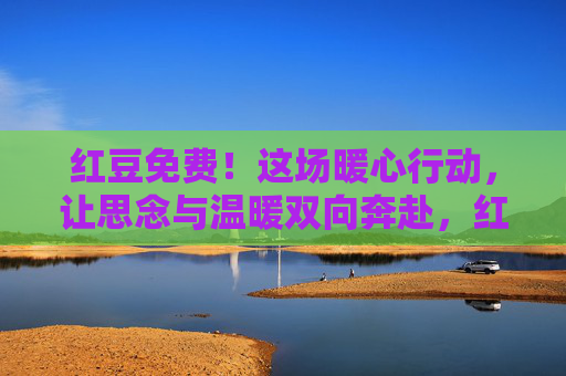 红豆免费!这场暖心行动,让思念与温暖双向奔赴,红豆免费,思念与温暖双向奔赴