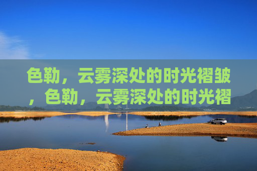色勒,云雾深处的时光褶皱,色勒,云雾深处的时光褶皱