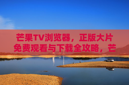 芒果TV浏览器，正版大片免费观看与下载全攻略，芒果TV浏览器，正版大片免费观看下载全攻略