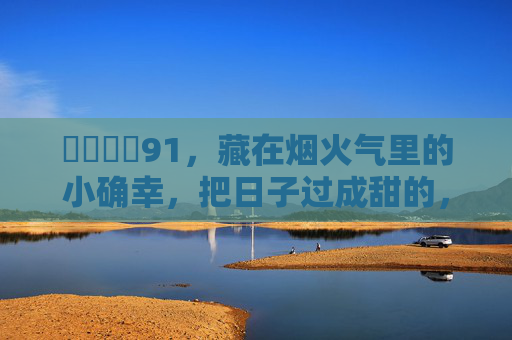 馃悢馃悢91,藏在烟火气里的小确幸,把日子过成甜的,烟火藏甜,小确幸酿日子