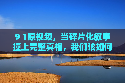 9 1原视频,当碎片化叙事撞上完整真相,我们该如何锚定认知?当碎片化叙事撞上完整真相,9 1原视频的认知锚定