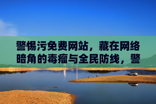 警惕污免费网站,藏在网络暗角的毒瘤与全民防线,警惕暗角污免费网站,全民防线共击毒瘤