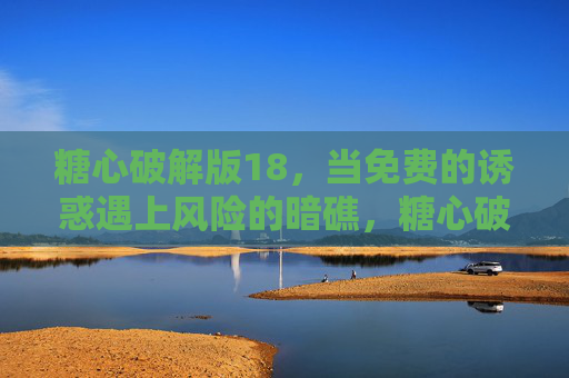 糖心破解版18,当免费的诱惑遇上风险的暗礁,糖心破解版18,当免费诱惑遇上风险暗礁