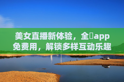 美女直播新体验,全婐app免费用,解锁多样互动乐趣,全婐app免费用,美女直播新体验,解锁多样互动乐趣