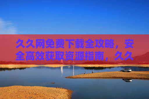 久久网免费下载全攻略,安全高效获取资源指南,久久网免费下载安全高效获取资源全攻略