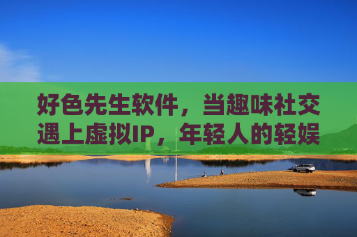 好色先生软件,当趣味社交遇上虚拟IP,年轻人的轻娱乐新选择?趣味社交遇上虚拟IP,好色先生成年轻人轻娱乐新选择