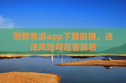 警惕黄游app下载陷阱,违法风险与危害解析