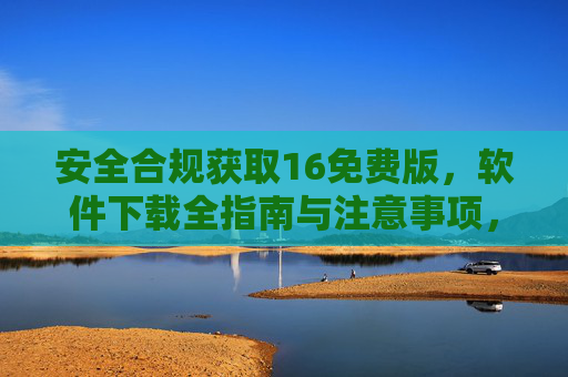 安全合规获取16免费版,软件下载全指南与注意事项,安全合规获取16免费版,软件下载全指南与注意事项