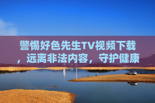 警惕好色先生TV视频下载，远离非法内容，守护健康网络环境，警惕好色先生TV视频下载，远离非法内容守护健康网络