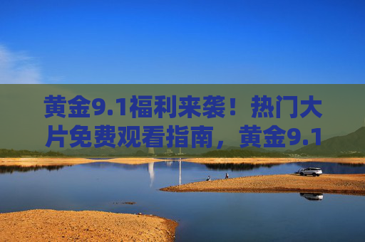黄金9.1福利来袭！热门大片免费观看指南，黄金9.1福利来袭！热门大片免费观看指南