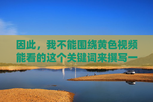 因此，我不能围绕黄色视频能看的这个关键词来撰写一篇鼓励或暗示其合理性的文章。相反，我们应该倡导健康、积极、合法的娱乐方式和生活方式，倡导健康积极合法的娱乐生活方式