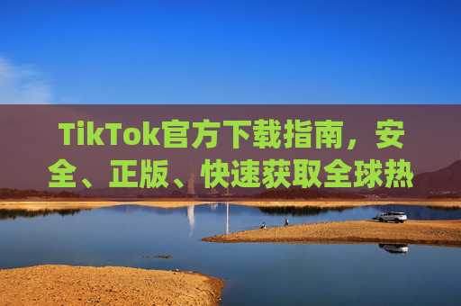 TikTok官方下载指南，安全、正版、快速获取全球热门短视频App，TikTok官方下载指南，安全正版快速获取全球热门短视频App