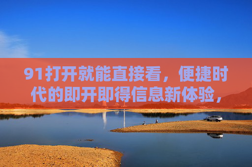 91打开就能直接看,便捷时代的即开即得信息新体验,91,打开即得的信息新体验