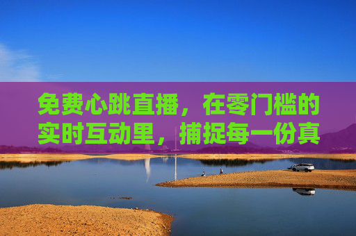 免费心跳直播，在零门槛的实时互动里，捕捉每一份真实的心动，免费心跳直播，零门槛互动，捕捉每一份真实心动