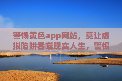 警惕黄色app网站,莫让虚拟陷阱吞噬现实人生,警惕黄色app,虚拟陷阱吞噬现实人生