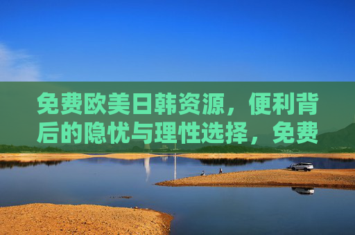 免费欧美日韩资源,便利背后的隐忧与理性选择,免费欧美日韩资源,便利背后的隐忧与理性选择