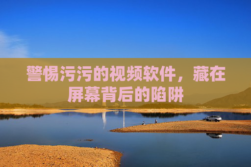 警惕污污的视频软件,藏在屏幕背后的陷阱