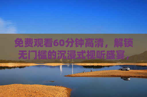 免费观看60分钟高清，解锁无门槛的沉浸式视听盛宴，免费无门槛60分钟高清沉浸式视听盛宴