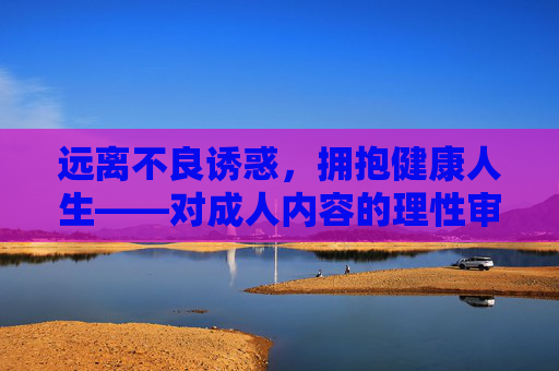 远离不良诱惑，拥抱健康人生——对成人内容的理性审视与正确引导，的理性审视与正确引导，远离不良诱惑，拥抱健康人生