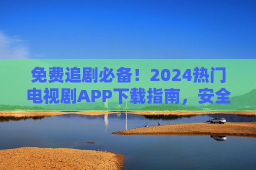 免费追剧必备!2024热门电视剧APP下载指南,安全无广告资源全,免费追剧必备,2024热门安全无广告APP下载指南