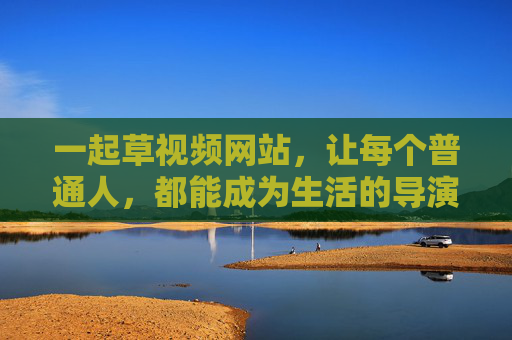 一起草视频网站,让每个普通人,都能成为生活的导演,每个普通人,都是生活的导演