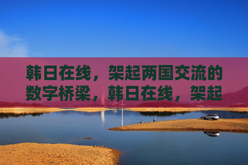 韩日在线,架起两国交流的数字桥梁,韩日在线,架起两国交流的数字桥梁