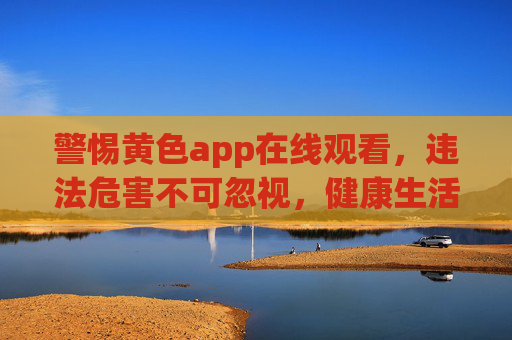 警惕黄色app在线观看，违法危害不可忽视，健康生活才是正道，警惕黄色app在线观看，违法危害不可忽视，健康生活才是正道