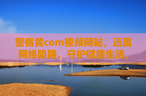 警惕黄com视频网站，远离网络陷阱，守护健康生活，警惕黄com视频网站，远离网络陷阱，守护健康生活