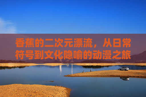 香蕉的二次元漂流,从日常符号到文化隐喻的动漫之旅,二次元香蕉漂流,日常符号到文化隐喻的动漫之旅
