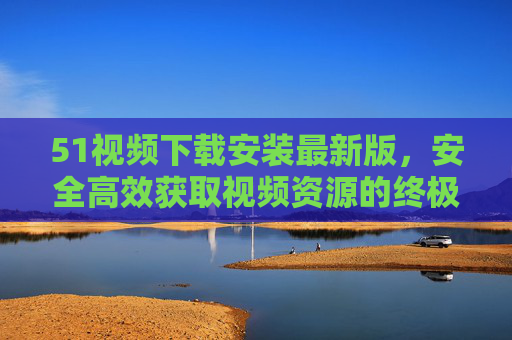 51视频下载安装最新版,安全高效获取视频资源的终极指南,51视频下载安装最新版,安全高效获取视频资源的终极指南