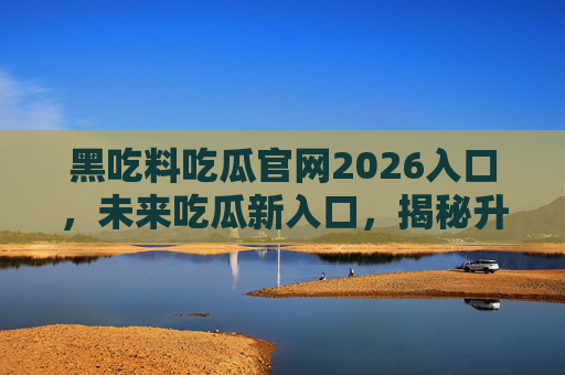 黑吃料吃瓜官网2026入口,未来吃瓜新入口,揭秘升级版内幕生态,2026吃瓜新入口,黑吃料官网升级版内幕生态揭秘
