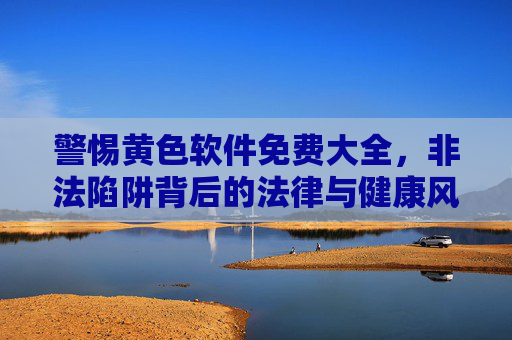 警惕黄色软件免费大全，非法陷阱背后的法律与健康风险，警惕黄色软件免费大全，非法陷阱与法律健康双重风险