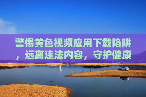 警惕黄色视频应用下载陷阱，远离违法内容，守护健康生活，警惕黄色视频应用下载陷阱，守护健康生活