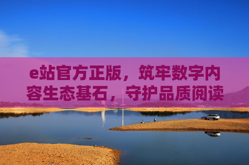 e站官方正版,筑牢数字内容生态基石,守护品质阅读初心,e站官方正版,筑牢数字内容生态基石,守护品质阅读初心