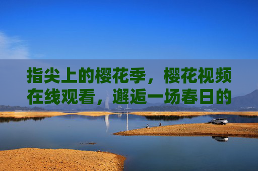 指尖上的樱花季,樱花视频在线观看,邂逅一场春日的视觉盛宴,指尖春樱,在线邂逅樱花视觉盛宴