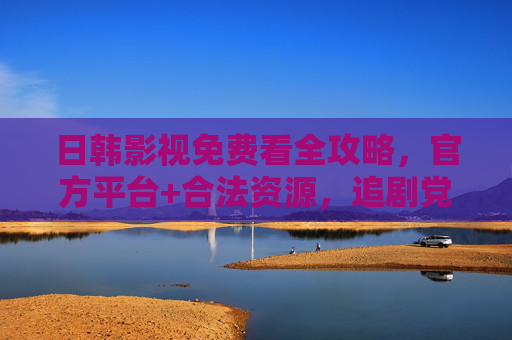 日韩影视免费看全攻略，官方平台+合法资源，追剧党必收