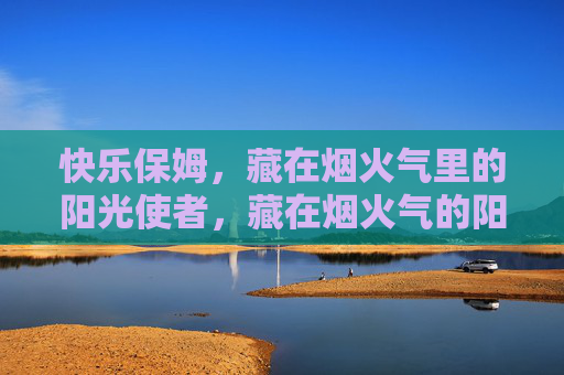 快乐保姆，藏在烟火气里的阳光使者，藏在烟火气的阳光保姆