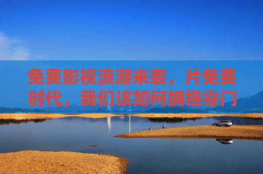 免费影视浪潮来袭，片免费时代，我们该如何拥抱零门槛的快乐？免费影视浪潮，拥抱零门槛的快乐
