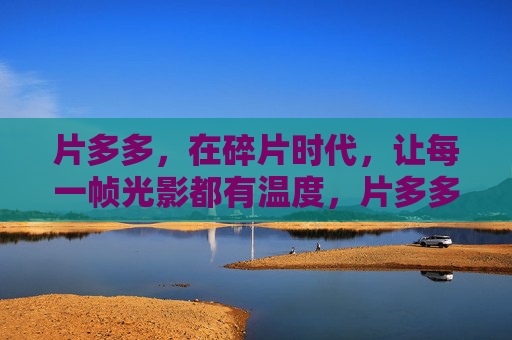 片多多,在碎片时代,让每一帧光影都有温度,片多多,碎片时代,每一帧光影都有温度