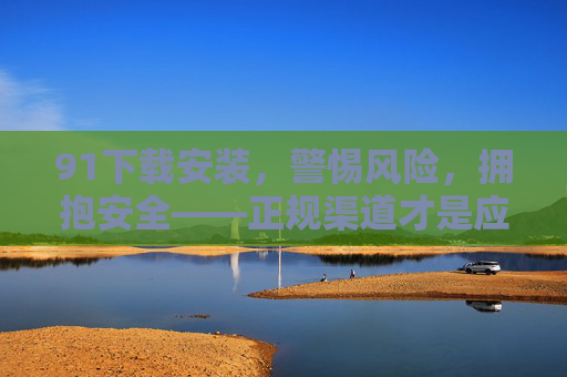 91下载安装,警惕风险,拥抱安全——正规渠道才是应用下载的护身符,正规渠道,应用下载安装的安全护身符