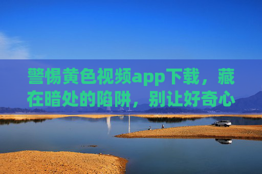 警惕黄色视频app下载，藏在暗处的陷阱，别让好奇心毁了你，警惕黄色视频app下载暗处陷阱，别让好奇心毁了你
