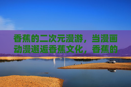 香蕉的二次元漫游，当漫画动漫邂逅香蕉文化，香蕉的二次元漫游，漫画动漫邂逅香蕉文化