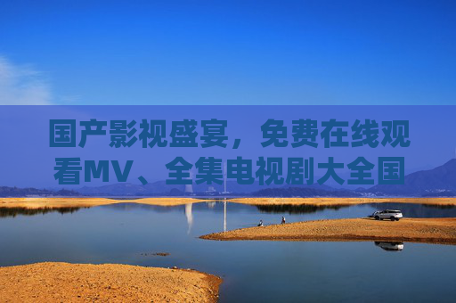国产影视盛宴,免费在线观看MV、全集电视剧大全国,一站式追剧指南,国产影视免费全集一站式追剧指南