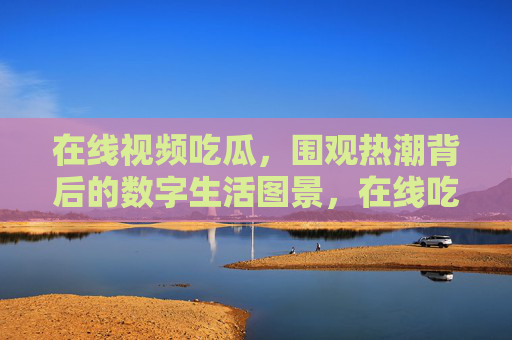 在线视频吃瓜,围观热潮背后的数字生活图景,在线吃瓜,数字生活的围观图景
