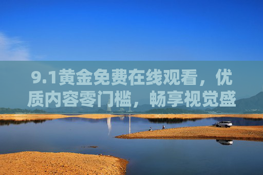 9.1黄金免费在线观看，优质内容零门槛，畅享视觉盛宴，1黄金免费在线观看，优质内容零门槛，畅享视觉盛宴