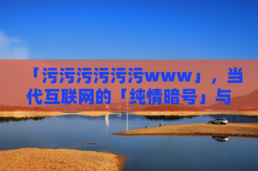 「污污污污污污www」,当代互联网的「纯情暗号」与「快乐密码」「污污污污污www」,当代互联网的纯情暗号与快乐密码