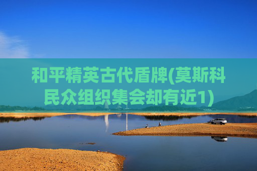 和平精英古代盾牌(莫斯科民众组织集会却有近1)