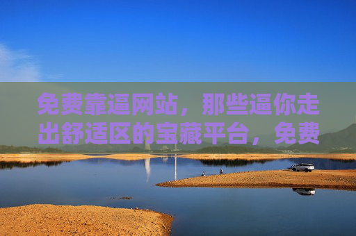 免费靠逼网站,那些逼你走出舒适区的宝藏平台,免费逼你走出舒适区的宝藏平台