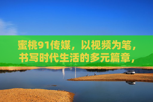 蜜桃91传媒,以视频为笔,书写时代生活的多元篇章,蜜桃91传媒,视频为笔,书写时代生活多元篇章